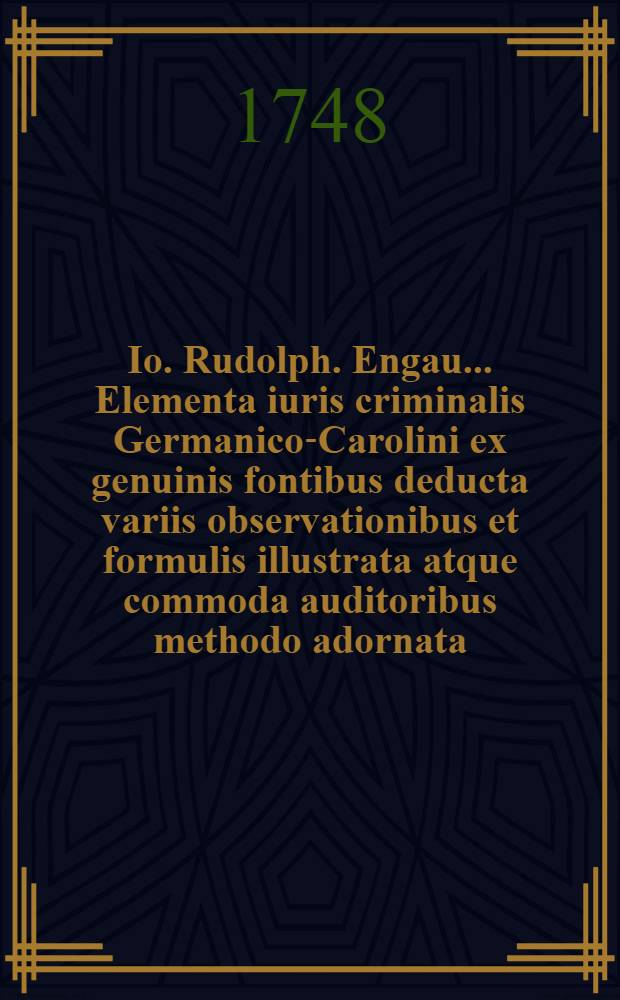 Io. Rudolph. Engau ... Elementa iuris criminalis Germanico-Carolini ex genuinis fontibus deducta variis observationibus et formulis illustrata atque commoda auditoribus methodo adornata