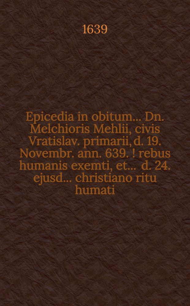 Epicedia in obitum ... Dn. Melchioris Mehlii, civis Vratislav. primarii, d. 19. Novembr. ann. 639.[!] rebus humanis exemti, et ... d. 24. ejusd. ... christiano ritu humati