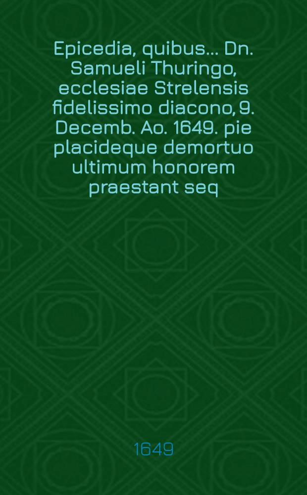 Epicedia, quibus ... Dn. Samueli Thuringo, ecclesiae Strelensis fidelissimo diacono, 9. Decemb. Ao. 1649. pie placideque demortuo ultimum honorem praestant seq. pagina, nominati