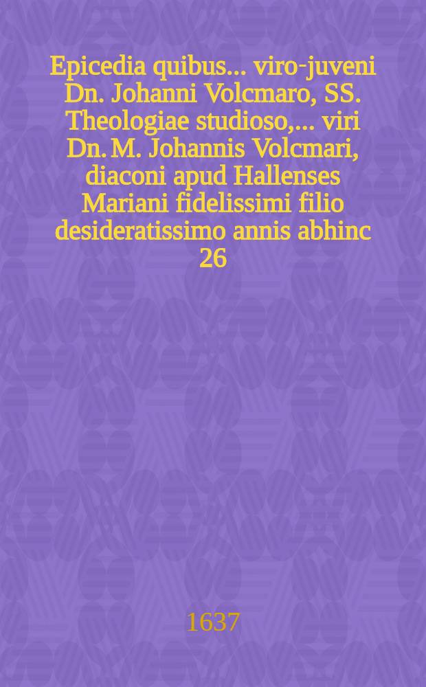 Epicedia quibus ... viro-juveni Dn. Johanni Volcmaro, SS. Theologiae studioso, ... viri Dn. M. Johannis Volcmari, diaconi apud Hallenses Mariani fidelissimi filio desideratissimo annis abhinc 26. nato d. 25. Augusti pie denato & 27. ejusd. decenter humato, ultimum honorem exhibent cognati, amici & fautores, 1637.