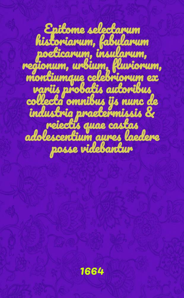 Epitome selectarum historiarum, fabularum poeticarum, insularum, regionum, urbium, fluviorum, montiumque celebriorum ex variis probatis autoribus collecta omnibus ijs nunc de industria praetermissis & reiectis quae castas adolescentium aures laedere posse videbantur // Novus synonymorum, epithetorum et phrasium poeticarum thesaurus ...