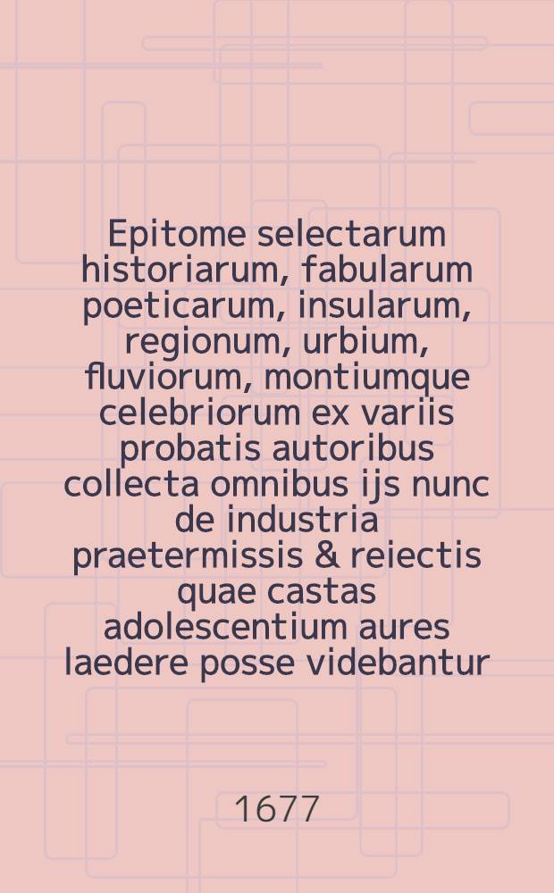 Epitome selectarum historiarum, fabularum poeticarum, insularum, regionum, urbium, fluviorum, montiumque celebriorum ex variis probatis autoribus collecta omnibus ijs nunc de industria praetermissis & reiectis quae castas adolescentium aures laedere posse videbantur // Novus synonymorum, epithetorum et phrasium poeticarum thesaurus ...