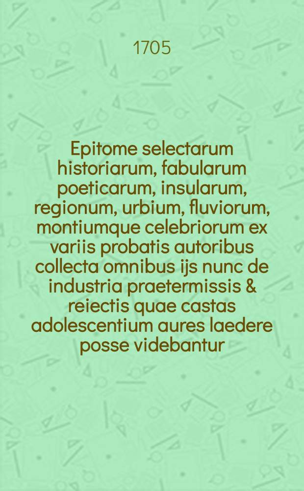 Epitome selectarum historiarum, fabularum poeticarum, insularum, regionum, urbium, fluviorum, montiumque celebriorum ex variis probatis autoribus collecta omnibus ijs nunc de industria praetermissis & reiectis quae castas adolescentium aures laedere posse videbantur