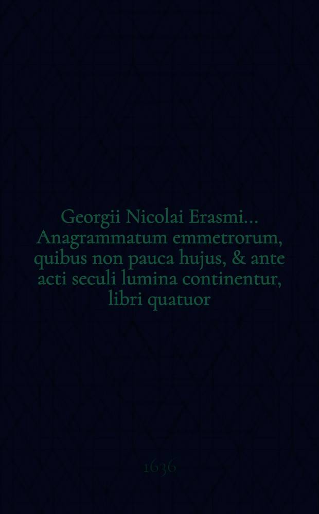 Georgii Nicolai Erasmi ... Anagrammatum emmetrorum, quibus non pauca hujus, & ante acti seculi lumina continentur, libri quatuor