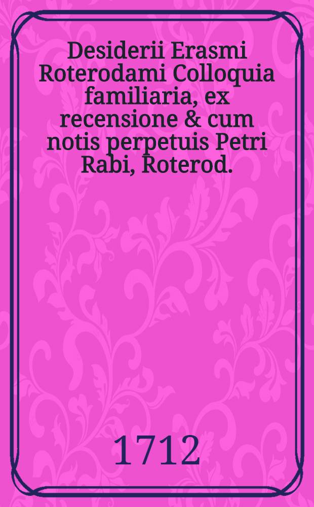 Desiderii Erasmi Roterodami Colloquia familiaria, ex recensione & cum notis perpetuis Petri Rabi, Roterod. : Accedunt ejusdem Erasmi Conflictus Thaliae & Barbariei, Apologia & Utilitas colloquiorum, nec non Laus morias