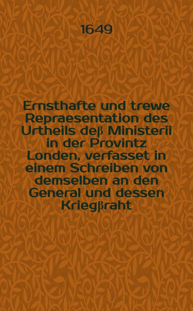 Ernsthafte und trewe Repraesentation des Urtheils de&beta; Ministerii in der Provintz Londen, verfasset in einem Schreiben von demselben an den General und dessen Krieg&beta;raht, ubergeben an Seine Excellence von Etlichen der Unterschriebenen, Jan. 18. Anno 1649.