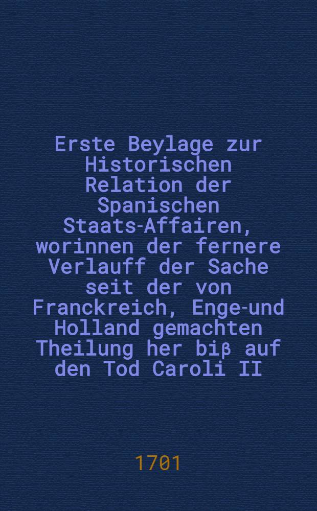 Erste Beylage zur Historischen Relation der Spanischen Staats-Affairen, worinnen der fernere Verlauff der Sache seit der von Franckreich, Engel- und Holland gemachten Theilung her biβ auf den Tod Caroli II. und gegenwärtige Conjuncturen getreulich erzehlet, die eingegebene Memorialien eingeschallt und vornehmlich das letzte Testament und Franckreichs Erklärung, warum es das Testament der Theilung vorziehe, mitgetheilet wird