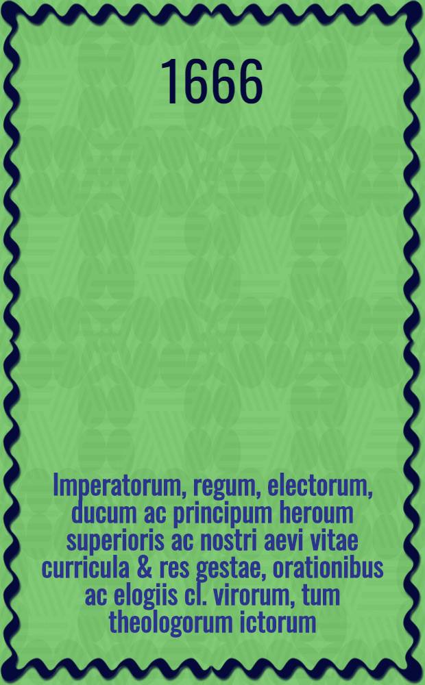 Imperatorum, regum, electorum, ducum ac principum heroum superioris ac nostri aevi vitae curricula & res gestae, orationibus ac elogiis cl. virorum, tum theologorum ictorum, medicorum, tum oratorum atque historicorum comprehensa, & in diversis celeberrimis academiis freqentissimo ac illustri consessu decantata