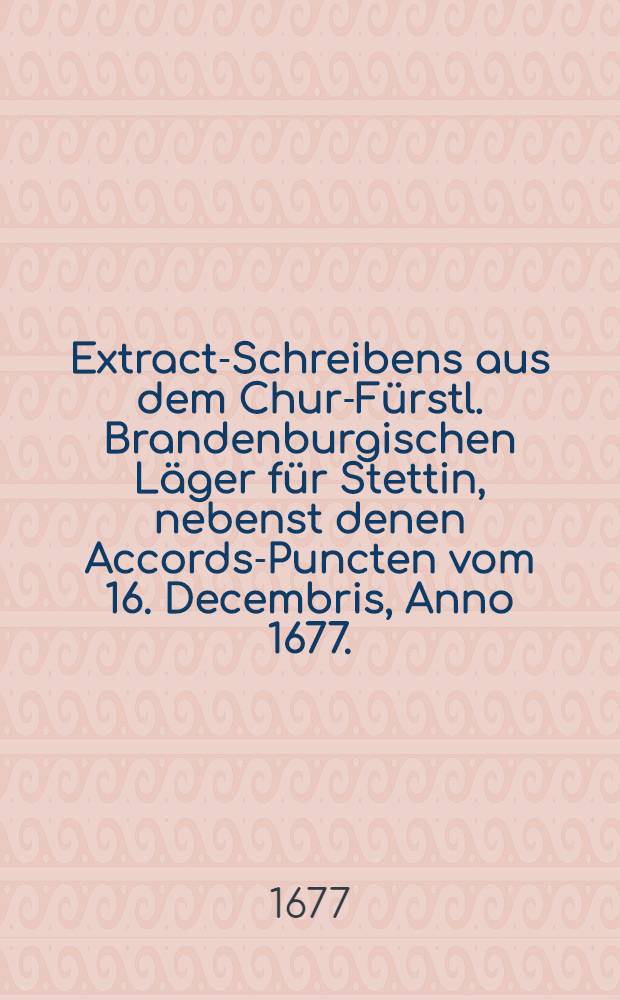 Extract-Schreibens aus dem Chur-Fürstl. Brandenburgischen Läger für Stettin, nebenst denen Accords-Puncten vom 16. Decembris, Anno 1677.