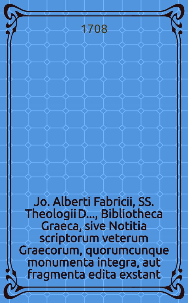 Jo. Alberti Fabricii, SS. Theologii D. ..., Bibliotheca Graeca, sive Notitia scriptorum veterum Graecorum, quorumcunque monumenta integra, aut fragmenta edita exstant: tum plerorumque e MSS. ac deperditis. [Vol. 1, Lib. 1 : De scriptoribus, qui ante Homerum fuisse feruntur