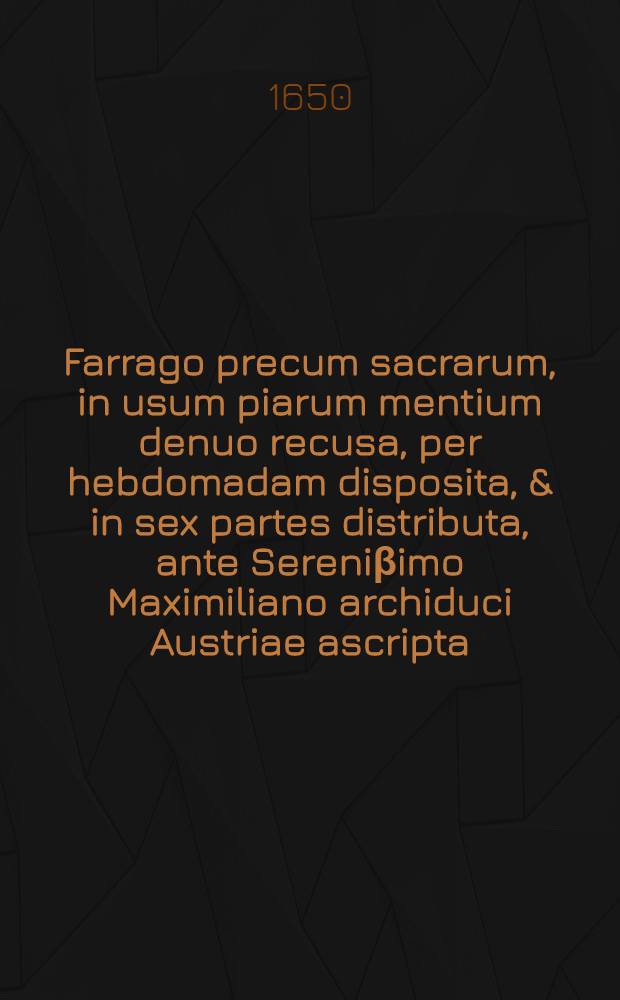 Farrago precum sacrarum, in usum piarum mentium denuo recusa, per hebdomadam disposita, & in sex partes distributa, ante Sereni&beta;imo Maximiliano archiduci Austriae ascripta, per suorum familiarium quendam congesta ac in lucem edita, nunc recusa