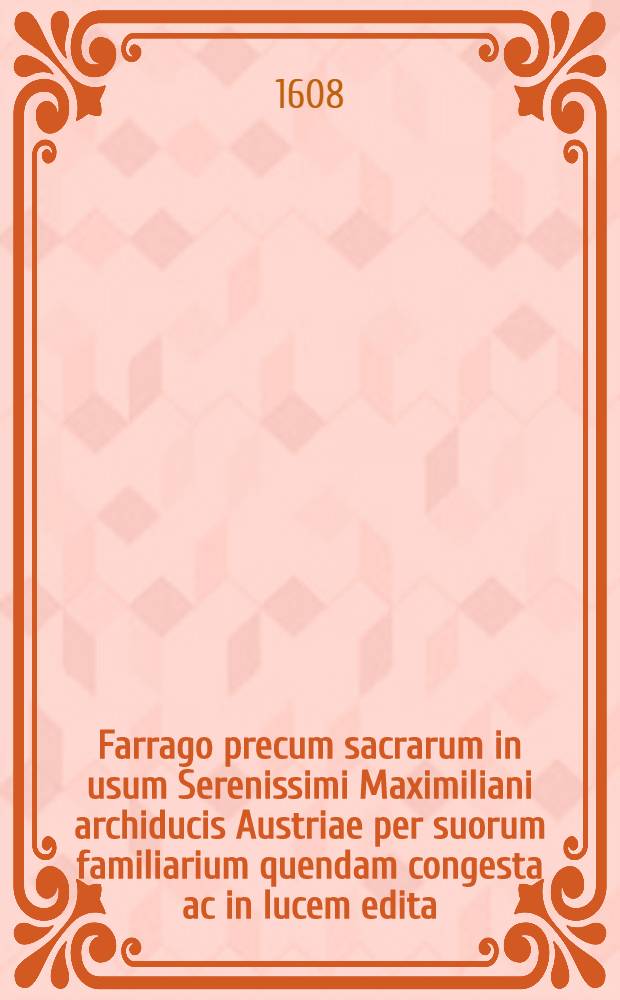 Farrago precum sacrarum in usum Serenissimi Maximiliani archiducis Austriae per suorum familiarium quendam congesta ac in lucem edita
