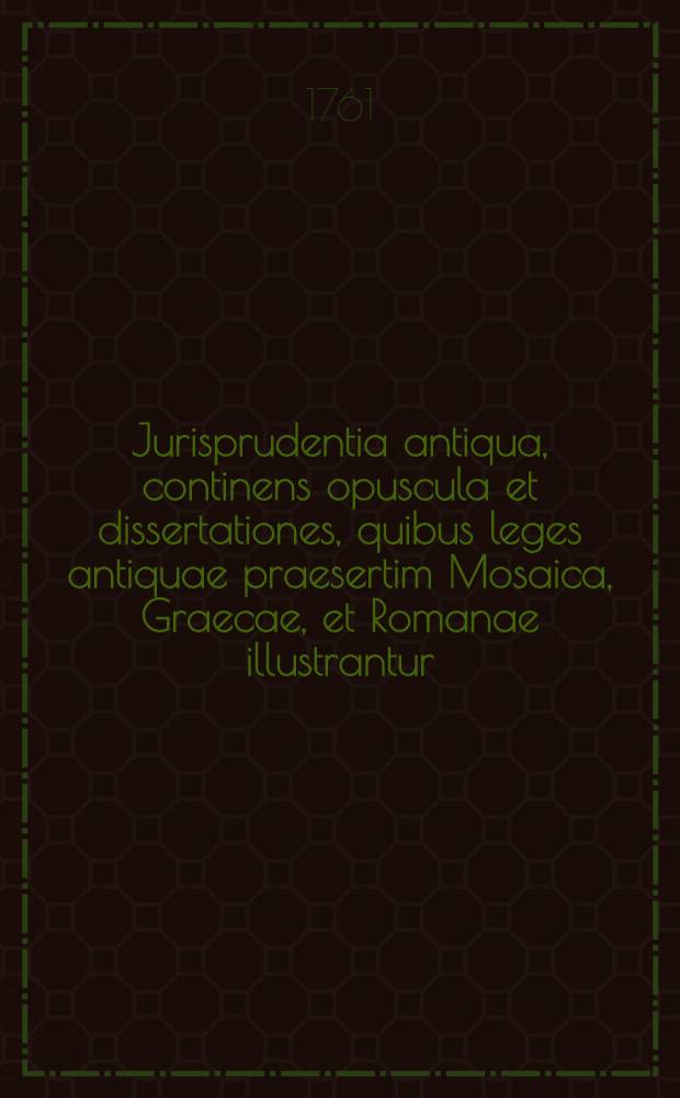 Jurisprudentia antiqua, continens opuscula et dissertationes, quibus leges antiquae praesertim Mosaica, Graecae, et Romanae illustrantur