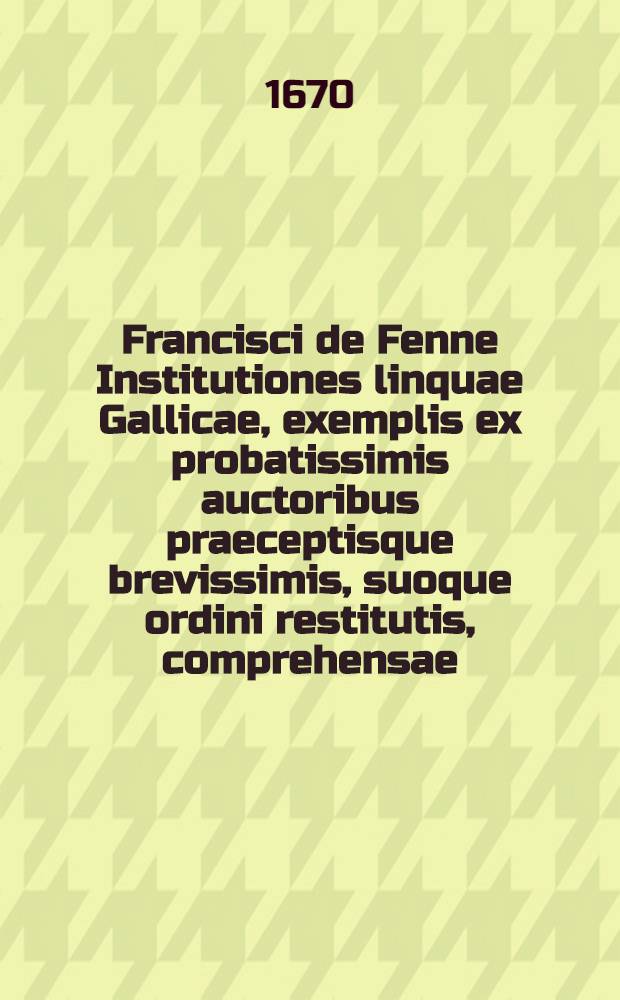 Francisci de Fenne Institutiones linquae Gallicae, exemplis ex probatissimis auctoribus praeceptisque brevissimis, suoque ordini restitutis, comprehensae, inspersis, ubi id fieri oportuit, D. de Vaugelas, observationibus aureis, quibus accedit Bibliotheca facundissimorum Galliae scriptorum, cum accurata Conscribendarum epistolarum methodo
