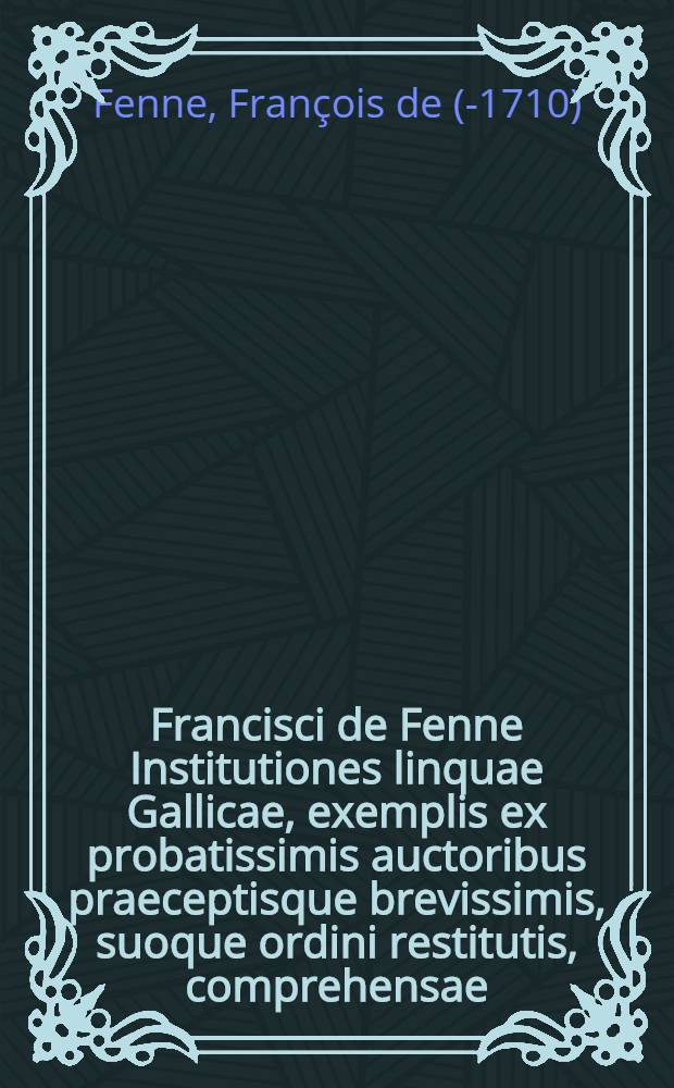 Francisci de Fenne Institutiones linquae Gallicae, exemplis ex probatissimis auctoribus praeceptisque brevissimis, suoque ordini restitutis, comprehensae, inspersis, ubi id fieri oportuit, D. de Vaugelas, observationibus aureis, quibus accedit Bibliotheca facundissimorum Galliae scriptorum, cum accurata Conscribendarum epistolarum methodo