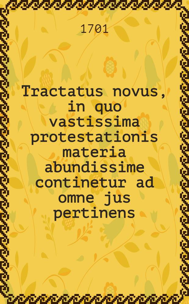Tractatus novus, in quo vastissima protestationis materia abundissime continetur ad omne jus pertinens : Opus omnibus in foro politico, militari, & contentioso versantibus utilissimum ..