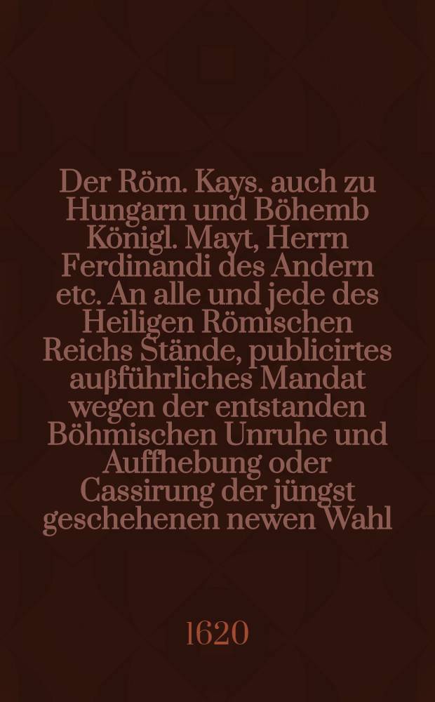 Der Röm. Kays. auch zu Hungarn und Böhemb Königl. Mayt, Herrn Ferdinandi des Andern etc. An alle und jede des Heiligen Römischen Reichs Stände, publicirtes auβführliches Mandat wegen der entstanden Böhmischen Unruhe und Auffhebung oder Cassirung der jüngst geschehenen newen Wahl