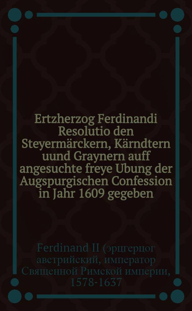 Ertzherzog Ferdinandi Resolutio den Steyerm&auml;rckern, K&auml;rndtern uund Graynern auff angesuchte freye Ubung der Augspurgischen Confession in Jahr 1609 gegeben // Deductio, das ist: Nohtwendige Au&beta;f&uuml;hrung...