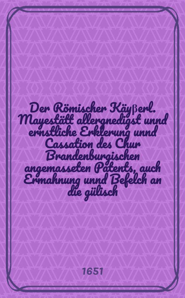 Der R&ouml;mischer K&auml;y&beta;erl. Mayest&auml;tt allergnedigst unnd ernstliche Erklerung unnd Cassation des Chur Brandenburgischen angemasseten Patents, auch Ermahnung unnd Befelch an die g&uuml;lisch. und bergische Landschafft, bey Jhrer F&uuml;rstl. Durchl. Pfaltz-Newburg zu halten, unnd von Jhrer zu derselben bi&beta;hero getragener Devotion sich nicht abwendig machen zu lassen