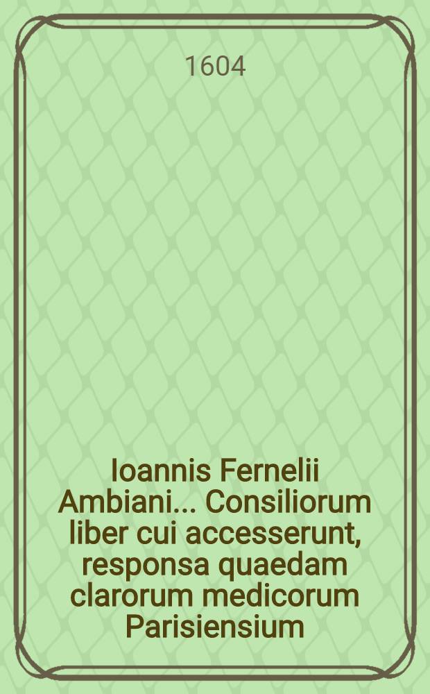 Ioannis Fernelii Ambiani ... Consiliorum liber cui accesserunt, responsa quaedam clarorum medicorum Parisiensium // ... Universa medicina ...