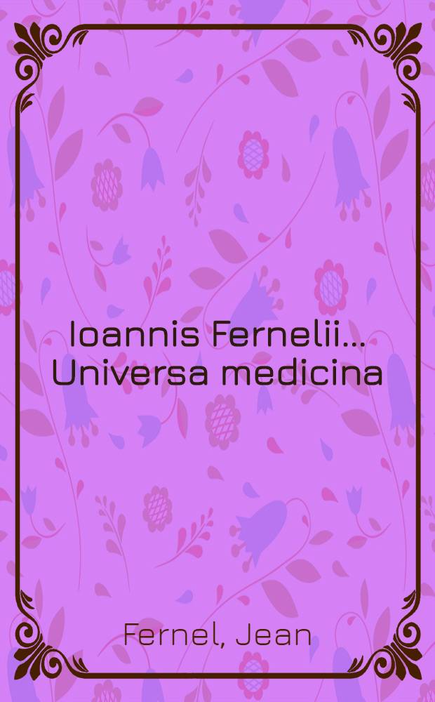 Ioannis Fernelii ... Universa medicina : A doctissimo et experientissimo medico diligenter recognita, & ab innumeris mendis & erroribus, quibus priores scatebant editiones repurgata, collatis invicem vetustissimis & optimis exemplaribus