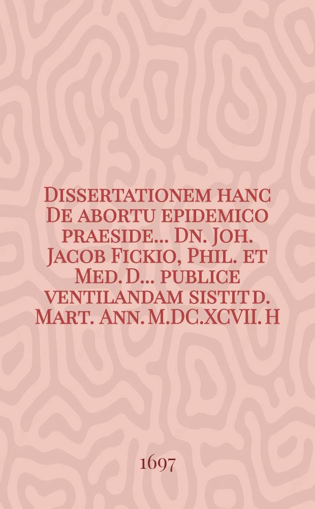 ... Dissertationem hanc De abortu epidemico praeside ... Dn. Joh. Jacob Fickio, Phil. et Med. D. ... publice ventilandam sistit d. Mart. Ann. M.DC.XCVII. H.T. Witte, Quensted. Mansfeld