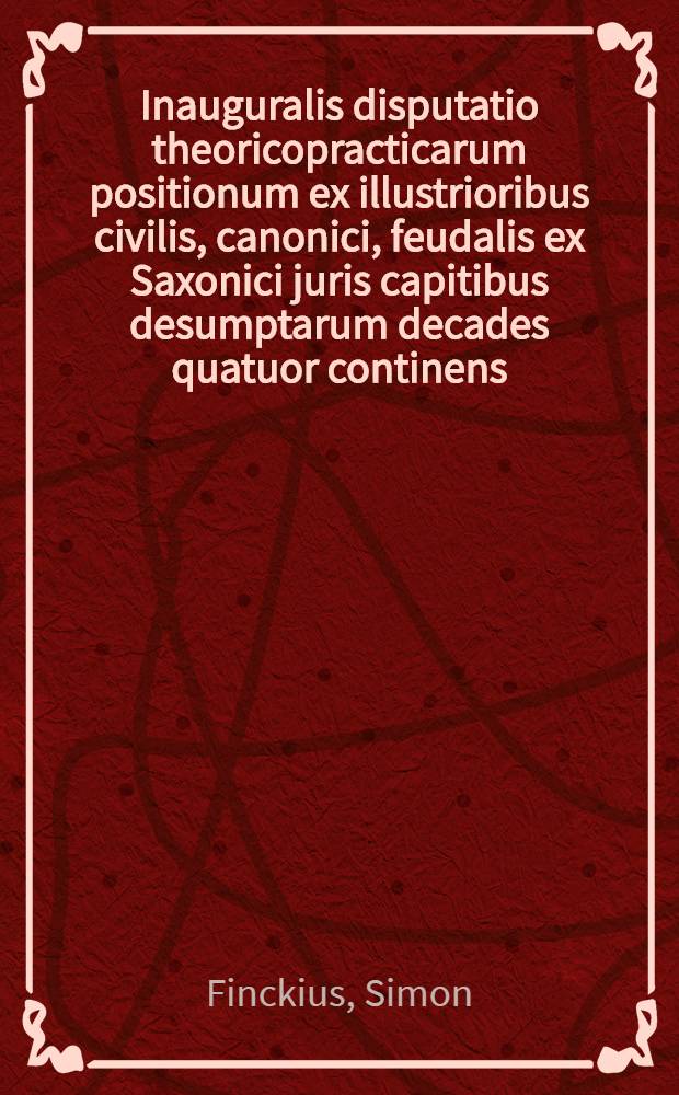 Inauguralis disputatio theoricopracticarum positionum ex illustrioribus civilis, canonici, feudalis ex Saxonici juris capitibus desumptarum decades quatuor continens, quam ... ad diem 18 Novemb. ... publico examini exasciandam subjicit Simon Finckius Halberstadiensis