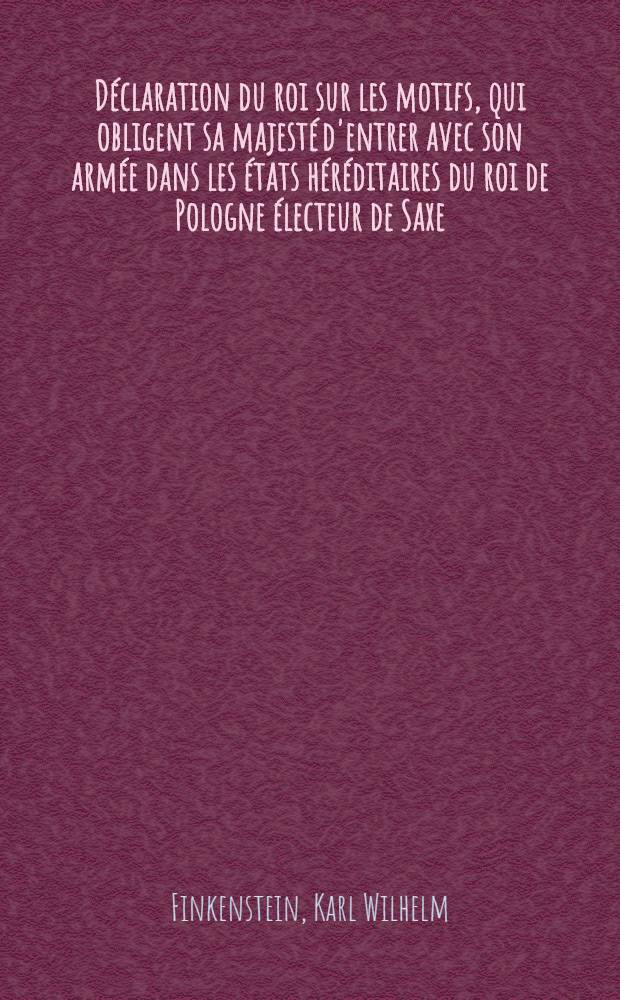 D&eacute;claration du roi sur les motifs, qui obligent sa majest&eacute; d'entrer avec son arm&eacute;e dans les &eacute;tats h&eacute;r&eacute;ditaires du roi de Pologne &eacute;lecteur de Saxe
