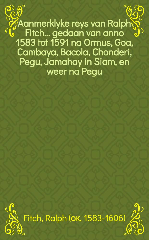 Aanmerklyke reys van Ralph Fitch ... gedaan van anno 1583 tot 1591 na Ormus, Goa, Cambaya, Bacola, Chonderi, Pegu, Jamahay in Siam, en weer na Pegu: van daar na Malacca, Ceylon, Cochin, en de geheele kust van Oost-Indiёn : Nu aldereerst uyt het Engelsch vertaald