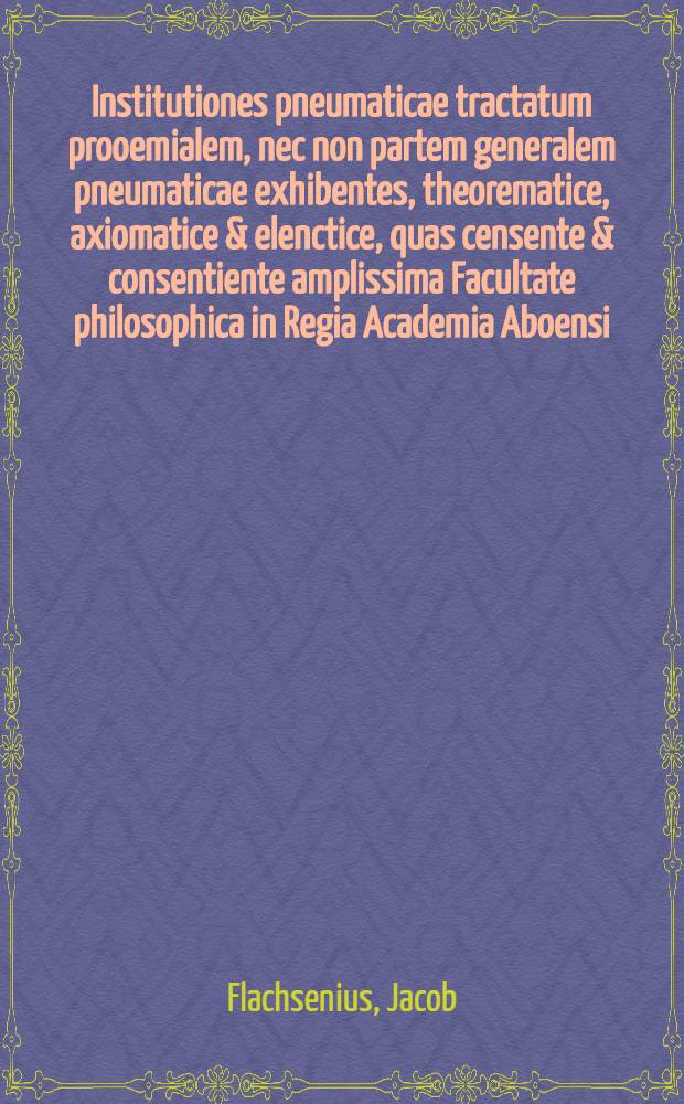 Institutiones pneumaticae tractatum prooemialem, nec non partem generalem pneumaticae exhibentes, theorematice, axiomatice & elenctice, quas censente & consentiente amplissima Facultate philosophica in Regia Academia Aboensi, publicae eruditorum disquisitioni subjiciendo, edidit Jacob. Flachsenius ...