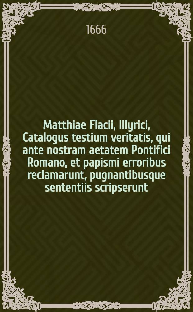 Matthiae Flacii, Illyrici, Catalogus testium veritatis, qui ante nostram aetatem Pontifici Romano, et papismi erroribus reclamarunt, pugnantibusque sententiis scripserunt : Opus insigne, & immortalitate dignissimum, variaque rerum, hoc praesertim tempore scitu dignissimarum, cognitione refertum; in quo praeter alia, multi utiles libelli, atque opuscula Veterum aliquot Scriptorum, Pontificii aevi, situ eruta, multae etiam historiae proferuntur, quarum pleraeque nusquam alibi extant