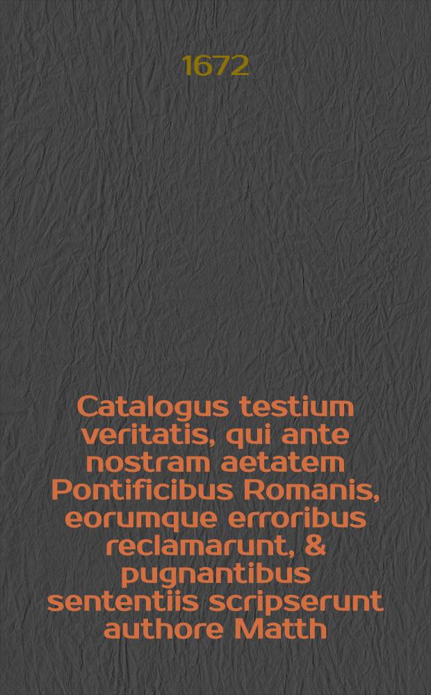 Catalogus testium veritatis, qui ante nostram aetatem Pontificibus Romanis, eorumque erroribus reclamarunt, & pugnantibus sententiis scripserunt authore Matth. Flacio, Illyrico