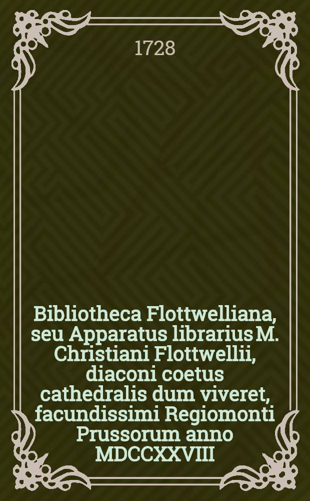 Bibliotheca Flottwelliana, seu Apparatus librarius M. Christiani Flottwellii, diaconi coetus cathedralis dum viveret, facundissimi Regiomonti Prussorum anno MDCCXXVIII. D.I. Martii in aedibus viduatae Flottwelliae in foro vulgo sic dicto, Kneiphöffischen Marckt distrahendus ...