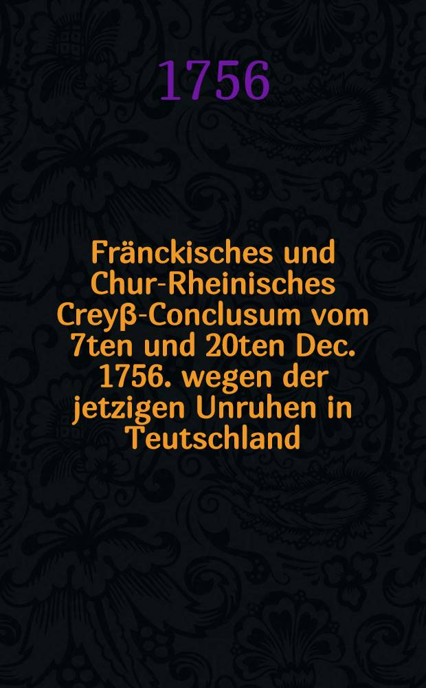 Fr&auml;nckisches und Chur-Rheinisches Crey&beta;-Conclusum vom 7ten und 20ten Dec. 1756. wegen der jetzigen Unruhen in Teutschland