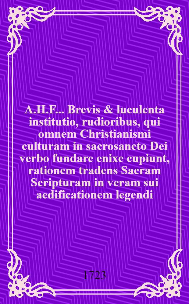 A.H.F. ... Brevis & luculenta institutio, rudioribus, qui omnem Christianismi culturam in sacrosancto Dei verbo fundare enixe cupiunt, rationem tradens Sacram Scripturam in veram sui aedificationem legendi, antea saepius seorsum edita // ... Praelectiones Hermeneuticae ...