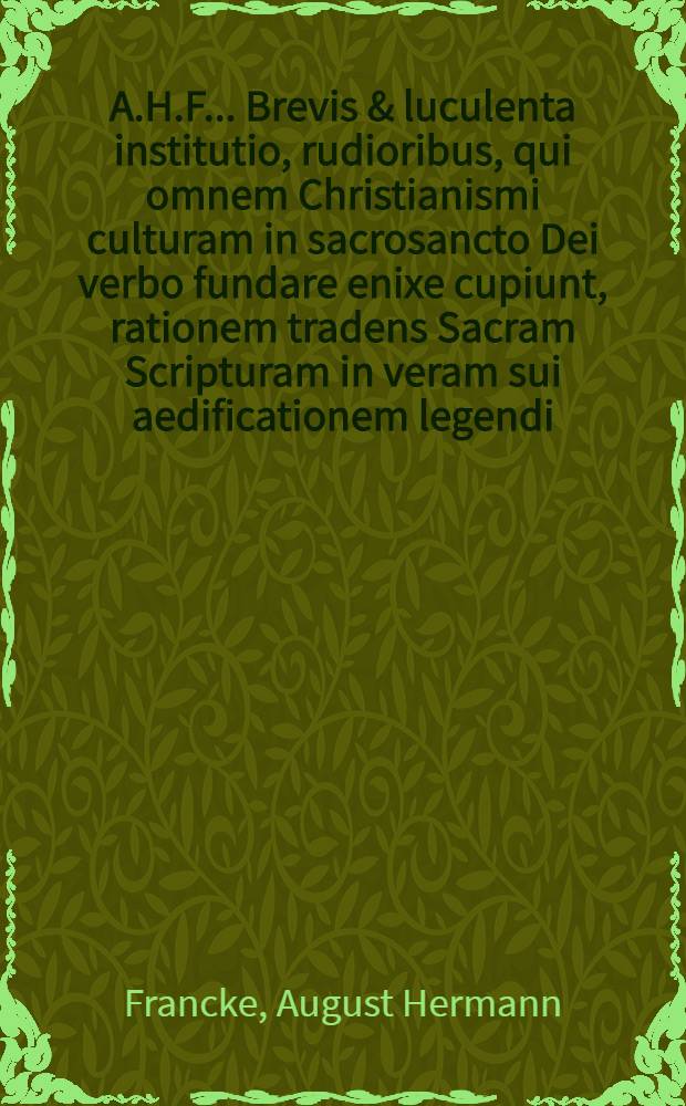 A.H.F. ... Brevis & luculenta institutio, rudioribus, qui omnem Christianismi culturam in sacrosancto Dei verbo fundare enixe cupiunt, rationem tradens Sacram Scripturam in veram sui aedificationem legendi, antea saepius seorsum edita // ... Praelectiones Hermeneuticae ...