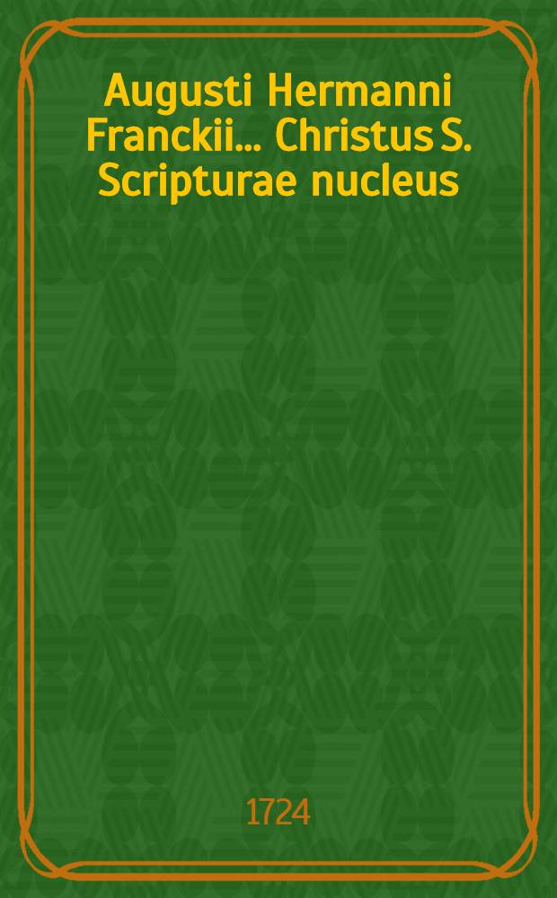Augusti Hermanni Franckii ... Christus S. Scripturae nucleus; Accedunt tres meditationes cognati argumenti / Ex Germanico in Latinum sermonem vertit Io. Henricus Grischovius ..