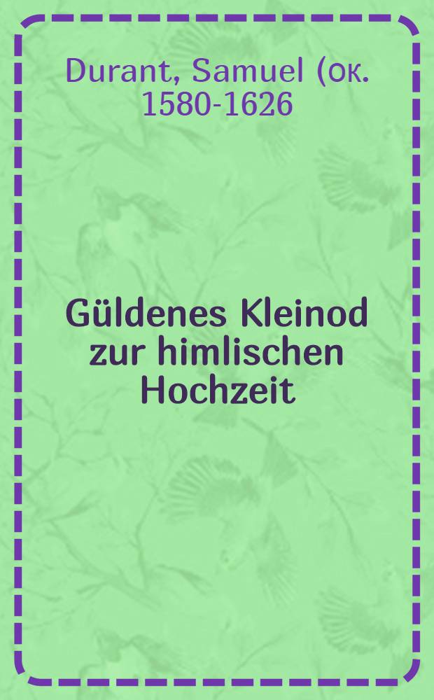 G&uuml;ldenes Kleinod zur himlischen Hochzeit : Verfasset jn drey sch&ouml;ne Tract&auml;tlein dreyer Prediger in der reformirten Kirche in Paris : Von w&uuml;rdiger Vorbereitung zum Heiligen Abendmahl : Samuel Durants Christl. Pr&uuml;fung ..., Carl Drelincourts 6. Geistreiche Andachten ..., Joh. Mestresats Kurtze Erkl&auml;rung der Lehre ..