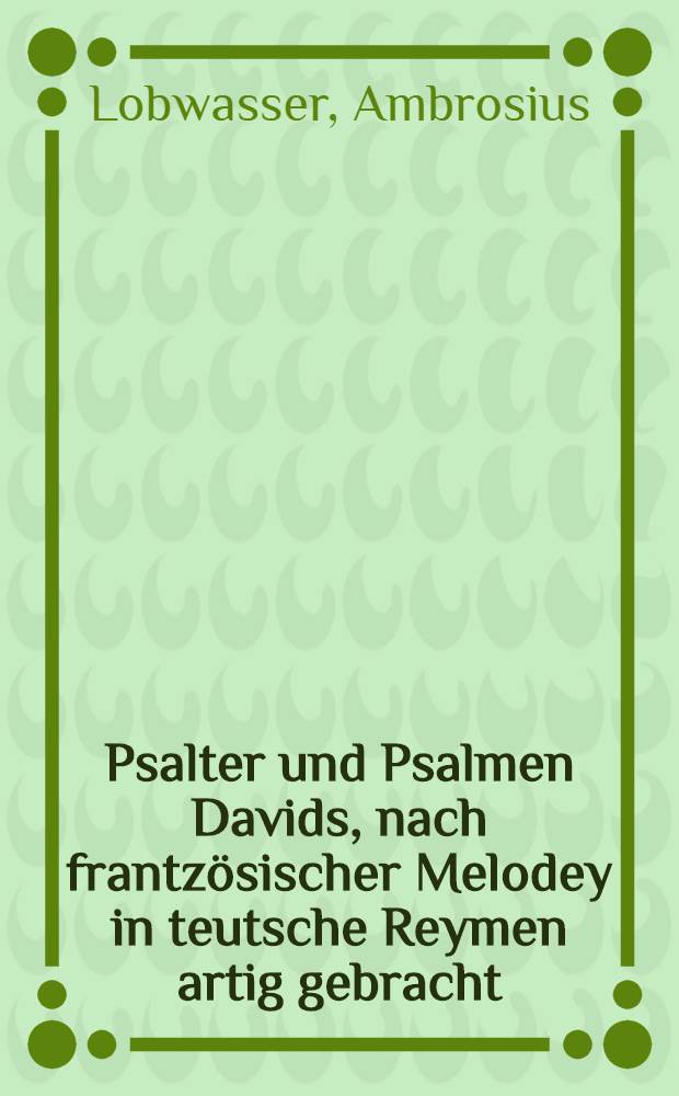 Psalter und Psalmen Davids, nach frantzösischer Melodey in teutsche Reymen artig gebracht : Auch eines jedes Psalmen Jnhaltt, und kurtz Gebetlein darauff