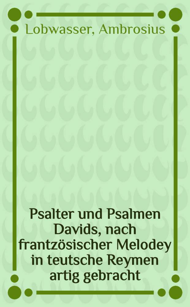 Psalter und Psalmen Davids, nach frantzösischer Melodey in teutsche Reymen artig gebracht : Auch eines jedes Psalmen Jnhaltt, und kurtz Gebetlein darauff