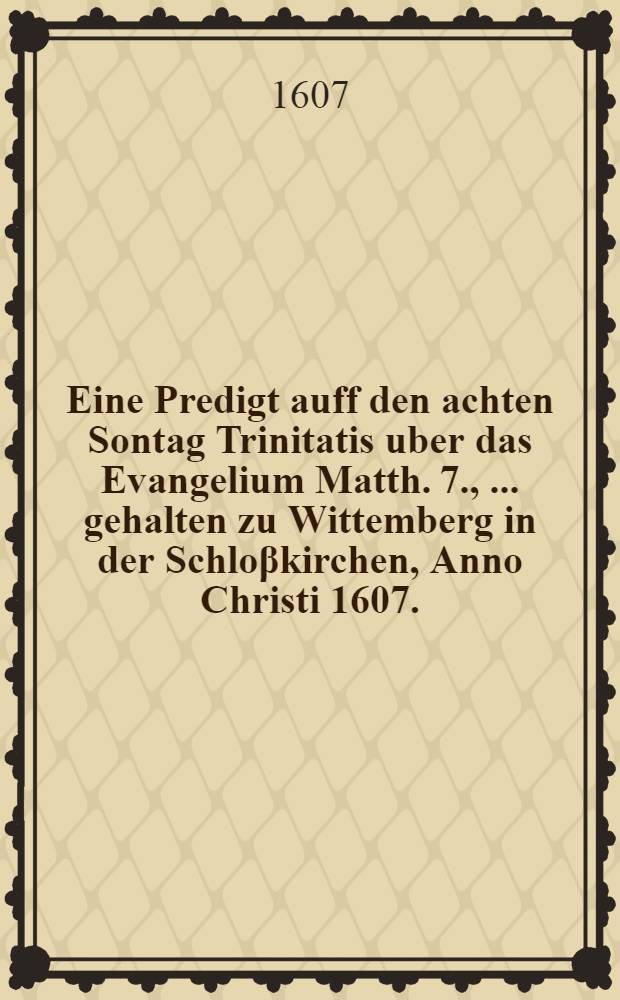 Eine Predigt auff den achten Sontag Trinitatis uber das Evangelium Matth. 7. , ... gehalten zu Wittemberg in der Schloβkirchen, Anno Christi 1607.