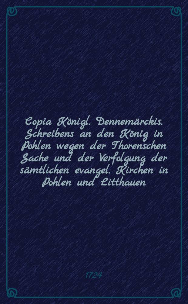 Copia K&ouml;nigl. Dennem&auml;rckis. Schreibens an den K&ouml;nig in Pohlen wegen der Thorenschen Sache und der Verfolgung der s&auml;mtlichen evangel. Kirchen in Pohlen und Litthauen : Sub dato Friderichsberg, den 23. Decembr. 1724