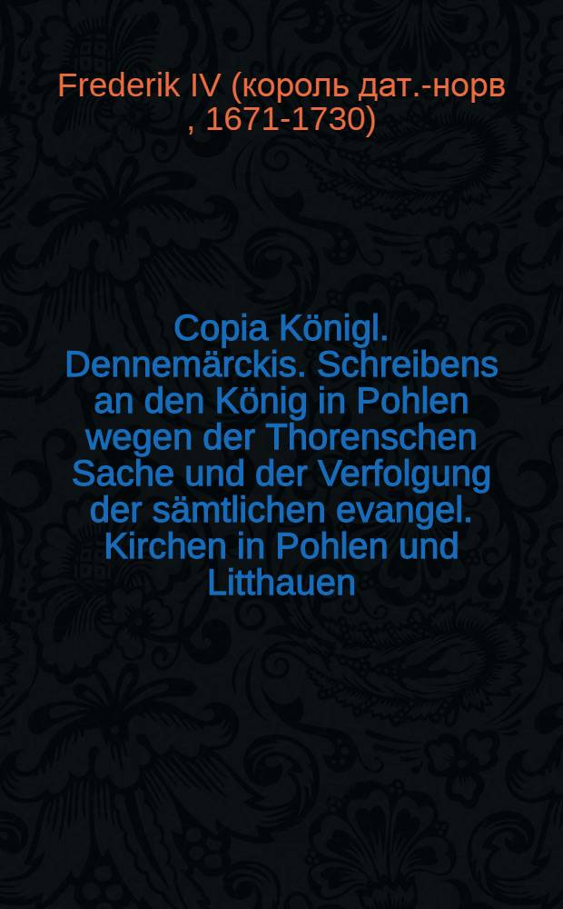 Copia K&ouml;nigl. Dennem&auml;rckis. Schreibens an den K&ouml;nig in Pohlen wegen der Thorenschen Sache und der Verfolgung der s&auml;mtlichen evangel. Kirchen in Pohlen und Litthauen : Sub dato Friderichsberg, den 23. Decembr. 1724