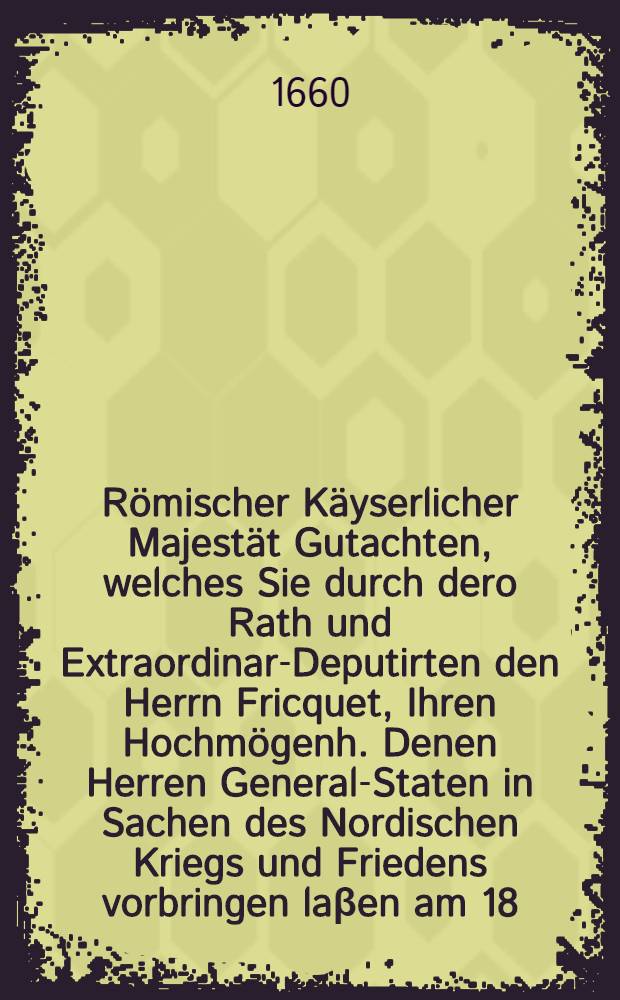 R&ouml;mischer K&auml;yserlicher Majest&auml;t Gutachten, welches Sie durch dero Rath und Extraordinar-Deputirten den Herrn Fricquet, Ihren Hochm&ouml;genh. Denen Herren General-Staten in Sachen des Nordischen Kriegs und Friedens vorbringen la&beta;en am 18. Febr. Anno 1660.