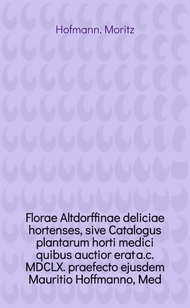 Florae Altdorffinae deliciae hortenses, sive Catalogus plantarum horti medici quibus auctior erat a.c. MDCLX. praefecto ejusdem Mauritio Hoffmanno, Med. Doct. ...