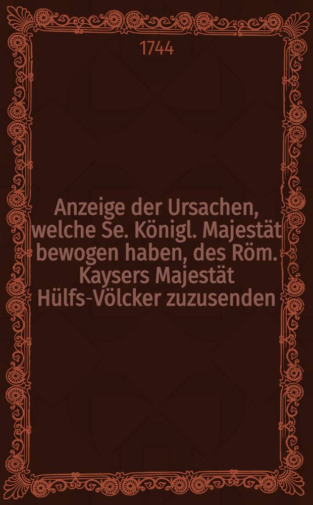 Anzeige der Ursachen, welche Se. K&ouml;nigl. Majest&auml;t bewogen haben, des R&ouml;m. Kaysers Majest&auml;t H&uuml;lfs-V&ouml;lcker zuzusenden