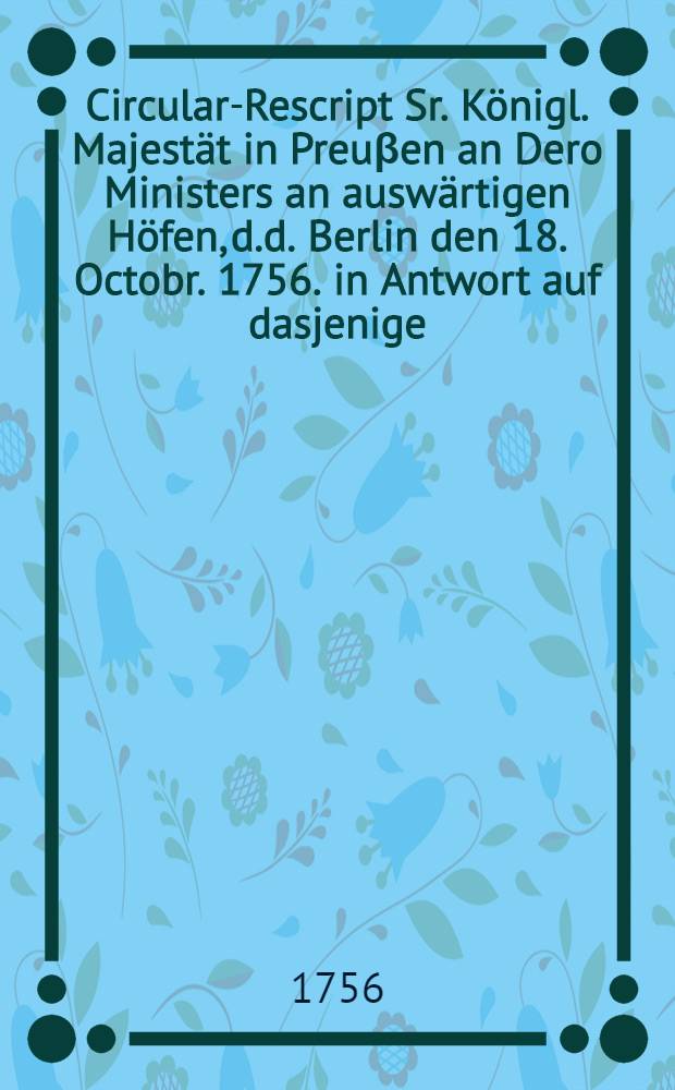 Circular-Rescript Sr. K&ouml;nigl. Majest&auml;t in Preu&beta;en an Dero Ministers an ausw&auml;rtigen H&ouml;fen, d.d. Berlin den 18. Octobr. 1756. in Antwort auf dasjenige, so die Kayserin K&ouml;nigin, unter dem 20. Sept. ejusd. an die Jhrige erlassen hat