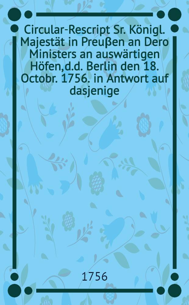 Circular-Rescript Sr. Königl. Majestät in Preuβen an Dero Ministers an auswärtigen Höfen, d.d. Berlin den 18. Octobr. 1756. in Antwort auf dasjenige, so die Kayserin Königin, unter dem 20. Sept. ejusd. an die Jhrige erlassen hat