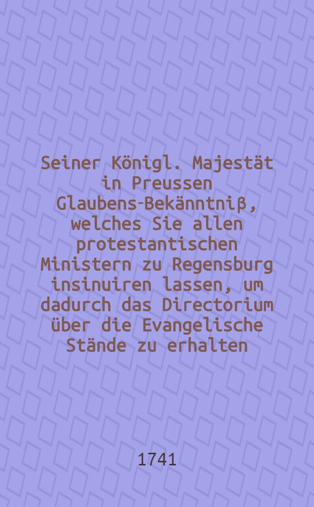 Seiner Königl. Majestät in Preussen Glaubens-Bekänntniβ, welches Sie allen protestantischen Ministern zu Regensburg insinuiren lassen, um dadurch das Directorium über die Evangelische Stände zu erhalten