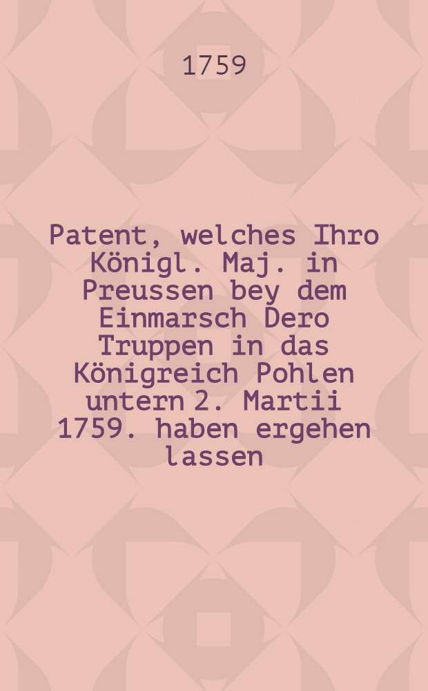 Patent, welches Ihro Königl. Maj. in Preussen bey dem Einmarsch Dero Truppen in das Königreich Pohlen untern 2. Martii 1759. haben ergehen lassen